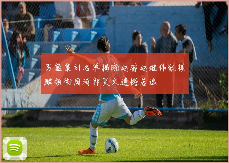 男篮集训名单揭晓赵睿赵继伟张镇麟领衔周琦郭昊文遗憾落选