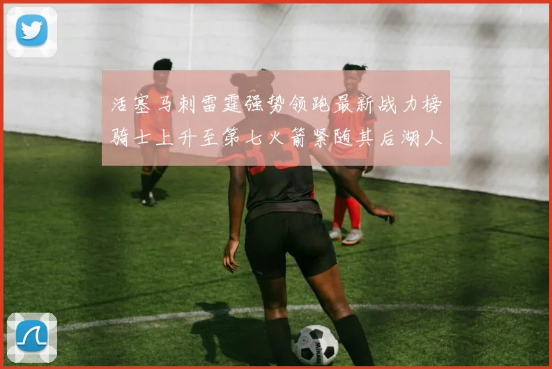 活塞马刺雷霆强势领跑最新战力榜骑士上升至第七火箭紧随其后湖人排名第十一