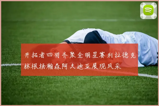 开拓者四将齐聚全明星赛利拉德克林根杨瀚森阿夫迪亚展现风采
