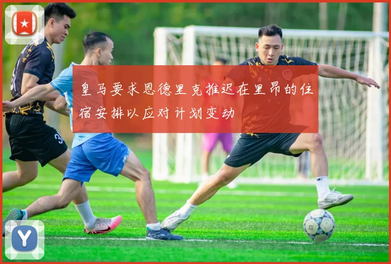 皇马要求恩德里克推迟在里昂的住宿安排以应对计划变动