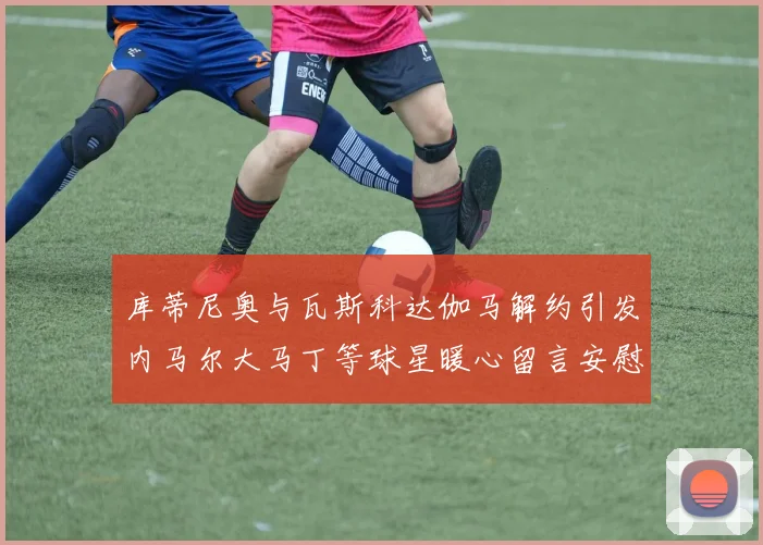 库蒂尼奥与瓦斯科达伽马解约引发内马尔大马丁等球星暖心留言安慰