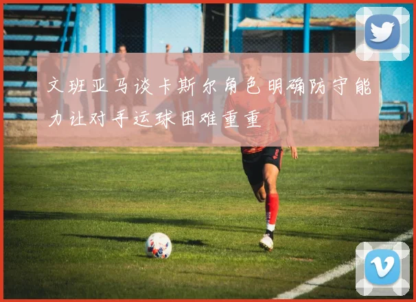 文班亚马谈卡斯尔角色明确防守能力让对手运球困难重重