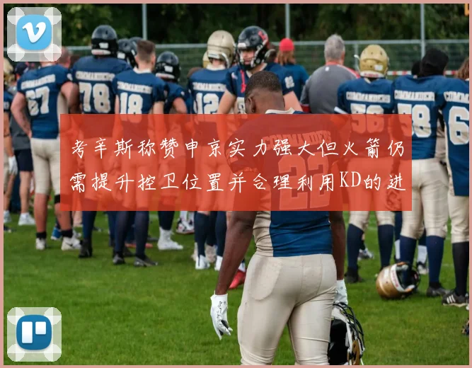 考辛斯称赞申京实力强大但火箭仍需提升控卫位置并合理利用KD的进攻能力
