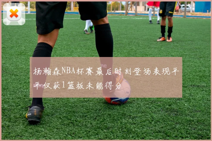 杨瀚森NBA杯赛最后时刻登场表现平平仅获1篮板未能得分