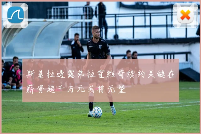 斯基拉透露弗拉霍维奇续约关键在薪资超千万元或将无望