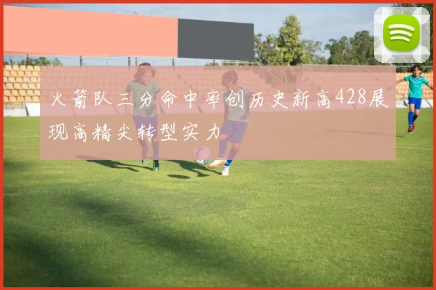 火箭队三分命中率创历史新高428展现高精尖转型实力
