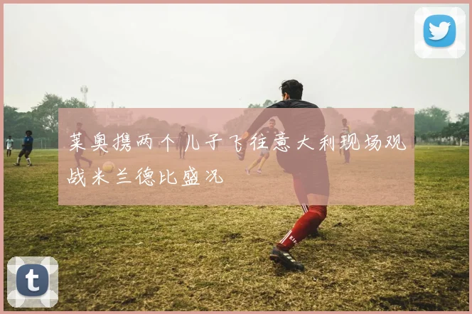 莱奥携两个儿子飞往意大利现场观战米兰德比盛况