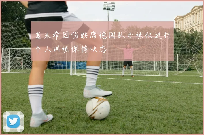 基米希因伤缺席德国队合练仅进行个人训练保持状态