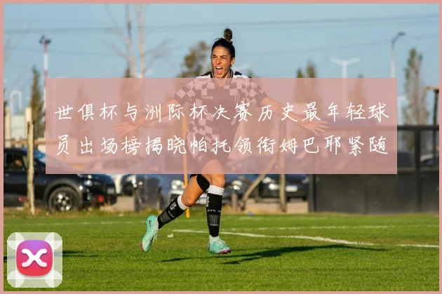 世俱杯与洲际杯决赛历史最年轻球员出场榜揭晓帕托领衔姆巴耶紧随其后