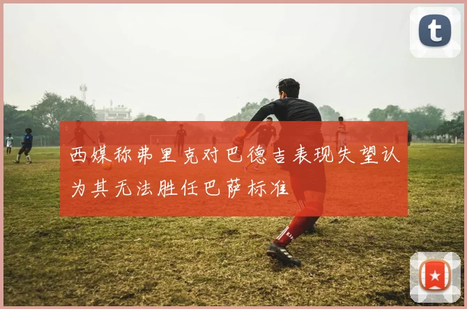 西媒称弗里克对巴德吉表现失望认为其无法胜任巴萨标准
