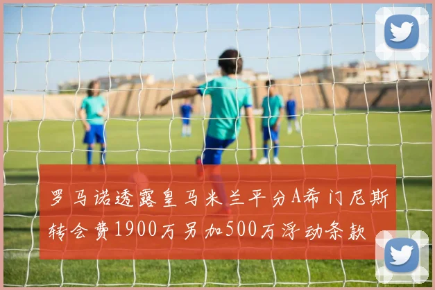 罗马诺透露皇马米兰平分A希门尼斯转会费1900万另加500万浮动条款