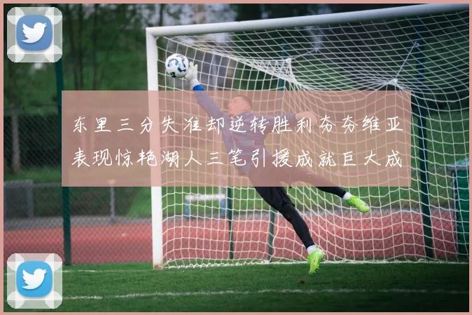 东里三分失准却逆转胜利夯夯维亚表现惊艳湖人三笔引援成就巨大成功