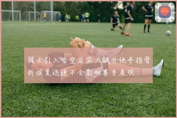 骑士引入哈登后实力飙升他手指骨折恢复迅速不会影响赛季表现