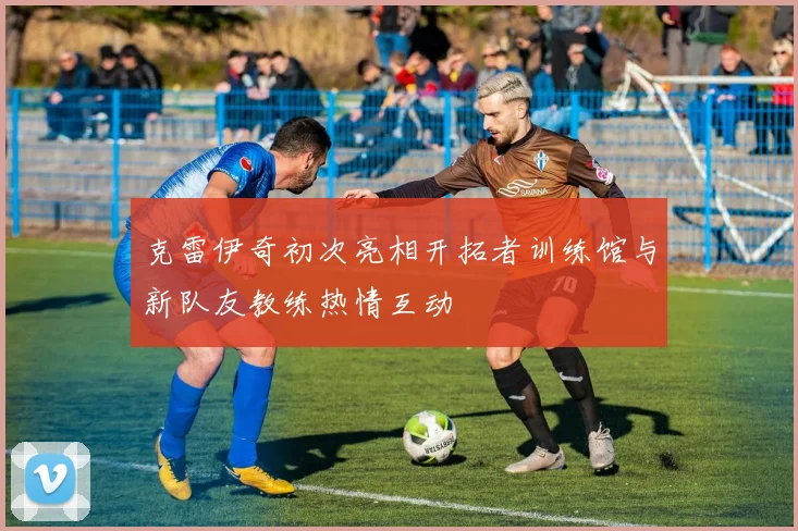克雷伊奇初次亮相开拓者训练馆与新队友教练热情互动