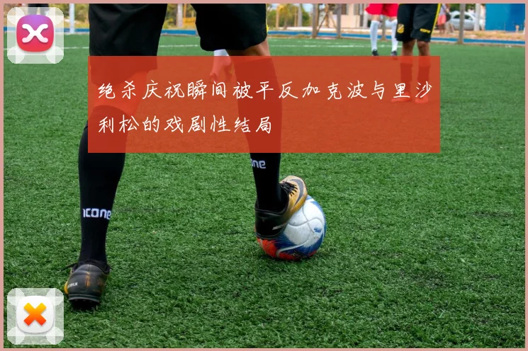 绝杀庆祝瞬间被平反加克波与里沙利松的戏剧性结局